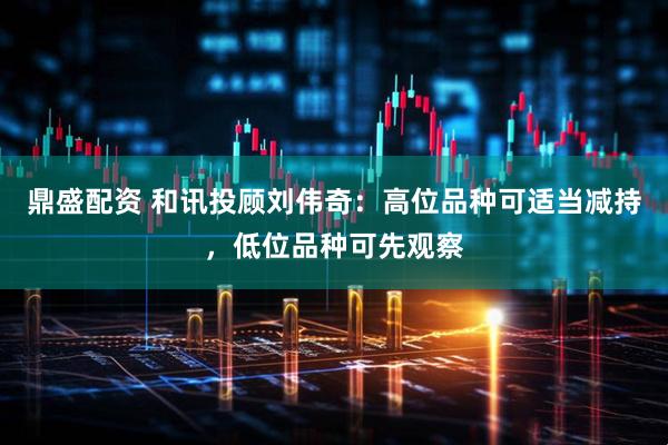 鼎盛配资 和讯投顾刘伟奇：高位品种可适当减持，低位品种可先观察