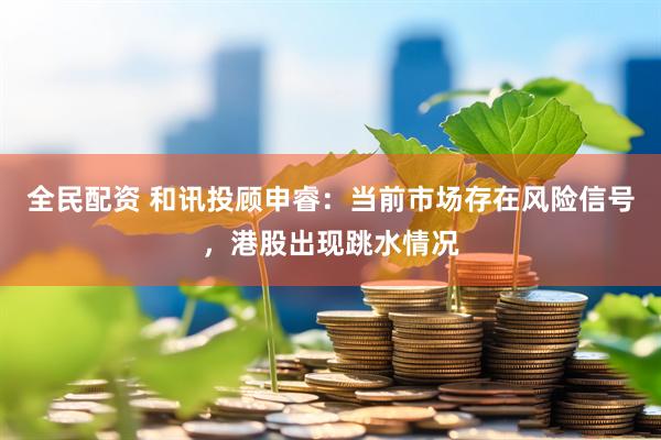 全民配资 和讯投顾申睿：当前市场存在风险信号，港股出现跳水情况