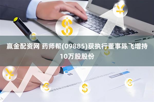 赢金配资网 药师帮(09885)获执行董事陈飞增持10万股股份