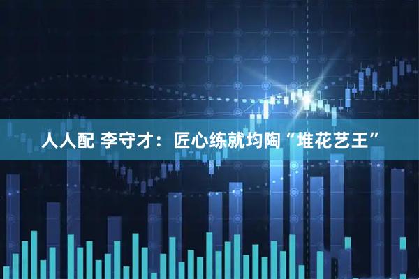 人人配 李守才：匠心练就均陶“堆花艺王”