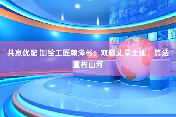 共赢优配 测绘工匠赖泽彬：双脚丈量土地，算法重构山河