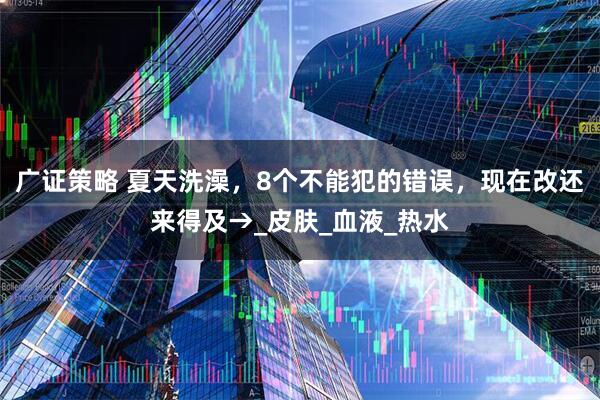 广证策略 夏天洗澡，8个不能犯的错误，现在改还来得及→_皮肤_血液_热水