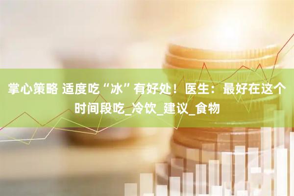 掌心策略 适度吃“冰”有好处！医生：最好在这个时间段吃_冷饮_建议_食物