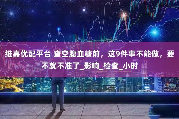 维嘉优配平台 查空腹血糖前，这9件事不能做，要不就不准了_影响_检查_小时