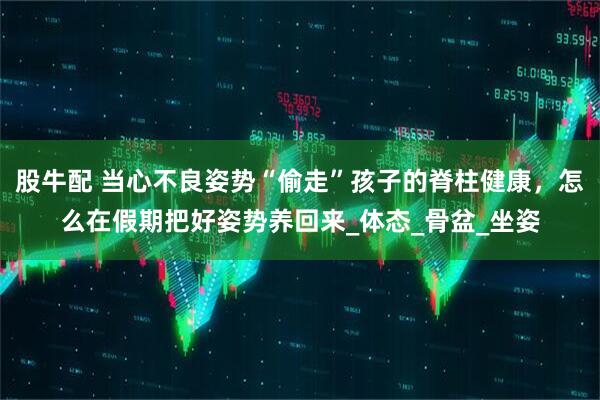 股牛配 当心不良姿势“偷走”孩子的脊柱健康，怎么在假期把好姿势养回来_体态_骨盆_坐姿