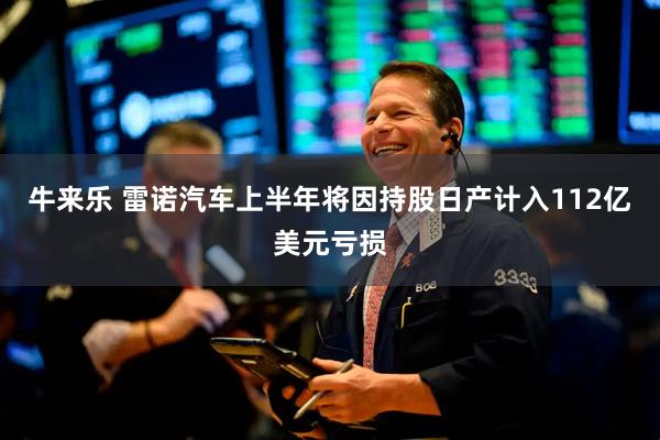 牛来乐 雷诺汽车上半年将因持股日产计入112亿美元亏损
