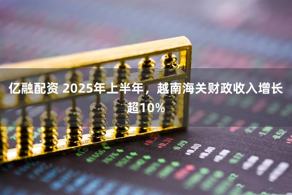 亿融配资 2025年上半年，越南海关财政收入增长超10%