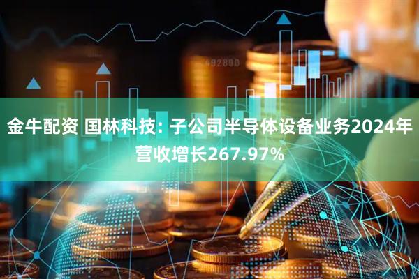 金牛配资 国林科技: 子公司半导体设备业务2024年营收增长267.97%