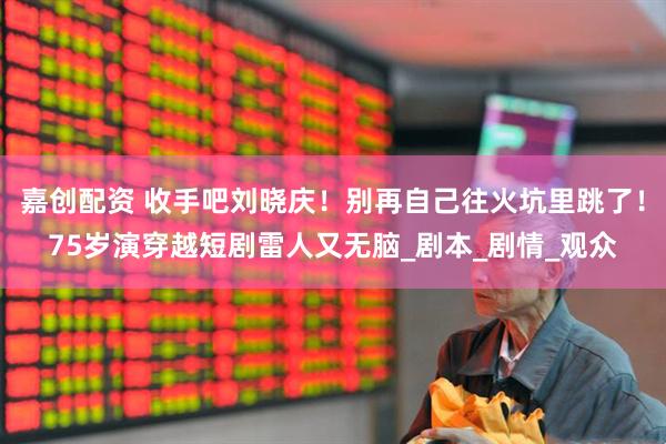 嘉创配资 收手吧刘晓庆！别再自己往火坑里跳了！75岁演穿越短剧雷人又无脑_剧本_剧情_观众