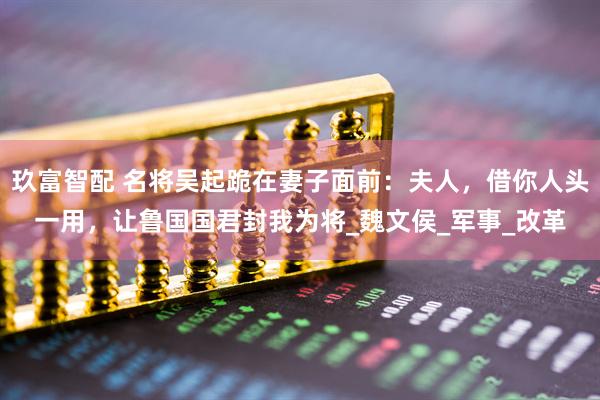 玖富智配 名将吴起跪在妻子面前：夫人，借你人头一用，让鲁国国君封我为将_魏文侯_军事_改革