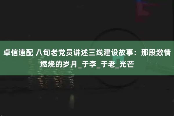 卓信速配 八旬老党员讲述三线建设故事：那段激情燃烧的岁月_于李_于老_光芒