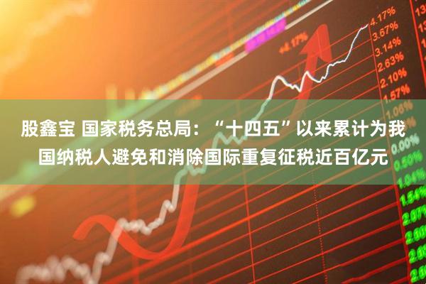 股鑫宝 国家税务总局：“十四五”以来累计为我国纳税人避免和消除国际重复征税近百亿元