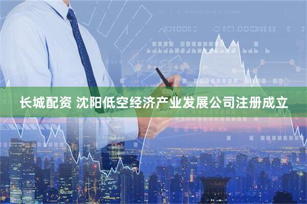 长城配资 沈阳低空经济产业发展公司注册成立
