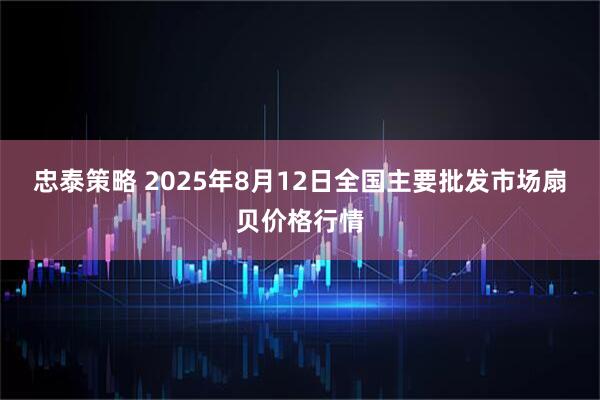 忠泰策略 2025年8月12日全国主要批发市场扇贝价格行情