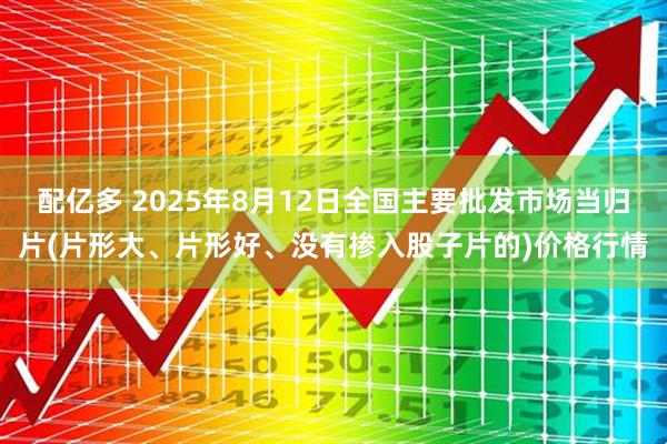 配亿多 2025年8月12日全国主要批发市场当归片(片形大、片形好、没有掺入股子片的)价格行情