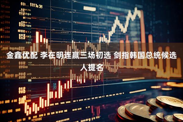 金鑫优配 李在明连赢三场初选 剑指韩国总统候选人提名