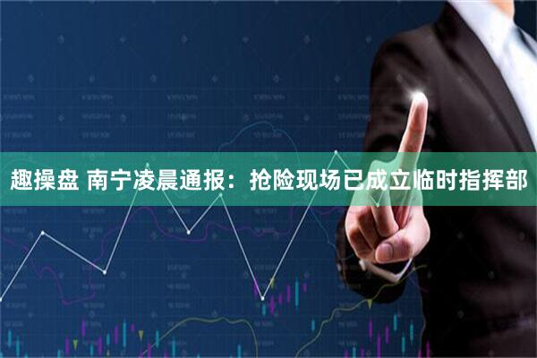 趣操盘 南宁凌晨通报：抢险现场已成立临时指挥部
