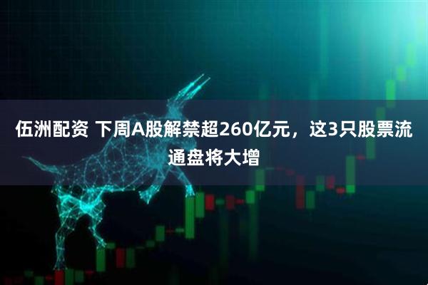 伍洲配资 下周A股解禁超260亿元，这3只股票流通盘将大增