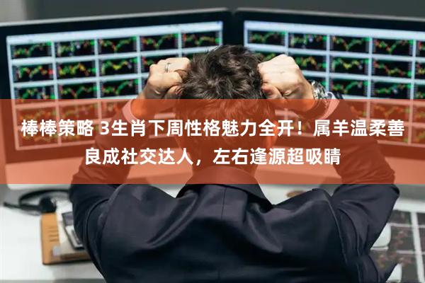 棒棒策略 3生肖下周性格魅力全开！属羊温柔善良成社交达人，左右逢源超吸睛