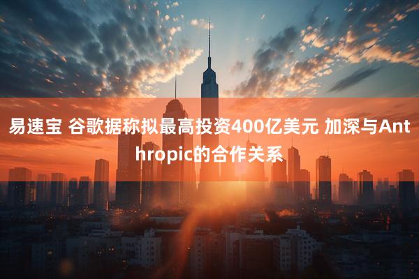 易速宝 谷歌据称拟最高投资400亿美元 加深与Anthropic的合作关系